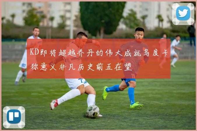 KD即将超越乔丹的伟大成就乌度卡称意义非凡历史前五在望
